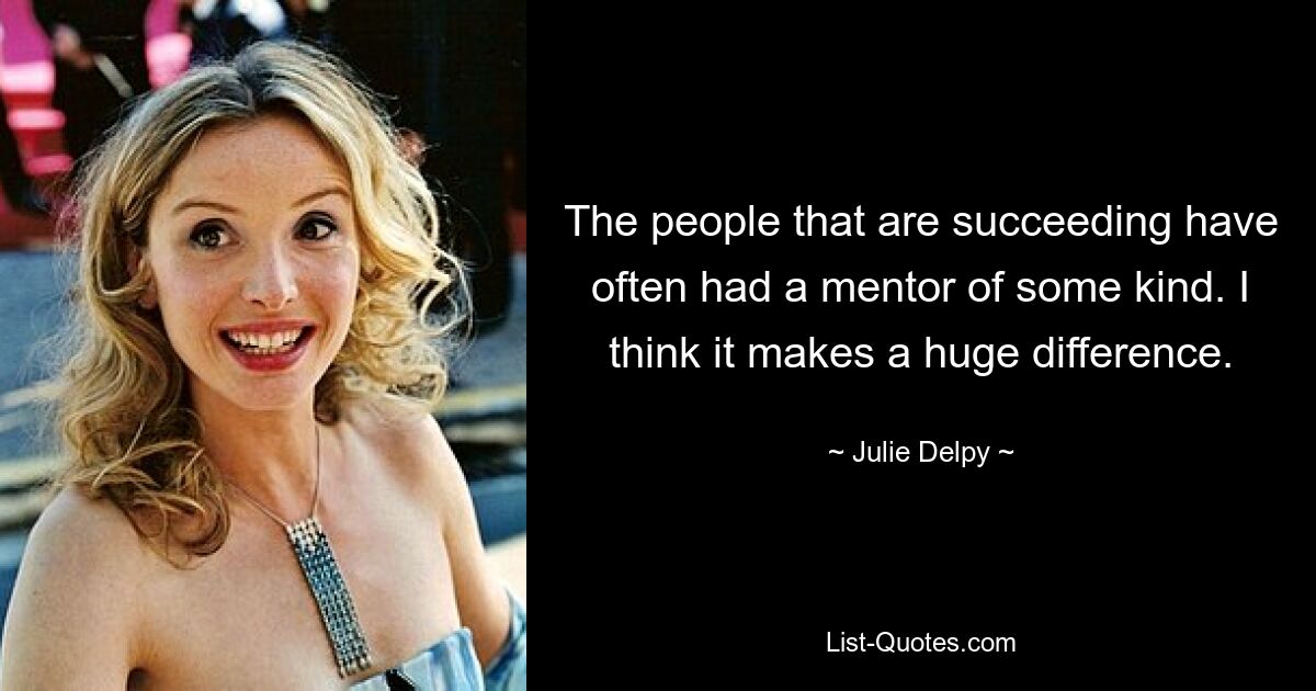 The people that are succeeding have often had a mentor of some kind. I think it makes a huge difference. — © Julie Delpy