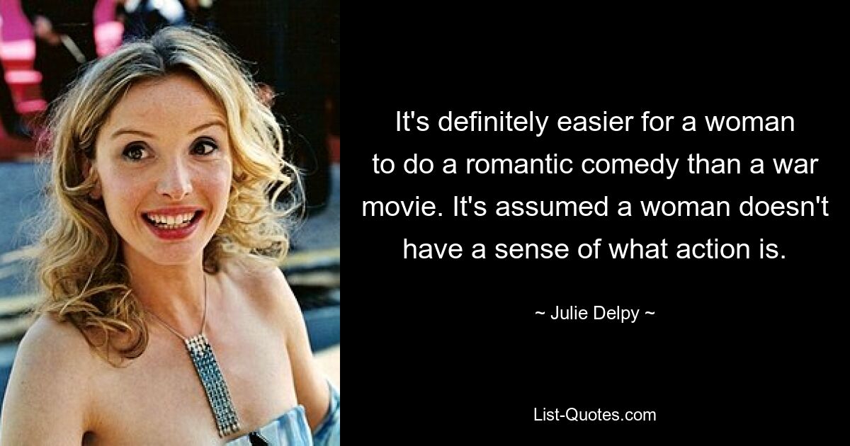 It's definitely easier for a woman to do a romantic comedy than a war movie. It's assumed a woman doesn't have a sense of what action is. — © Julie Delpy