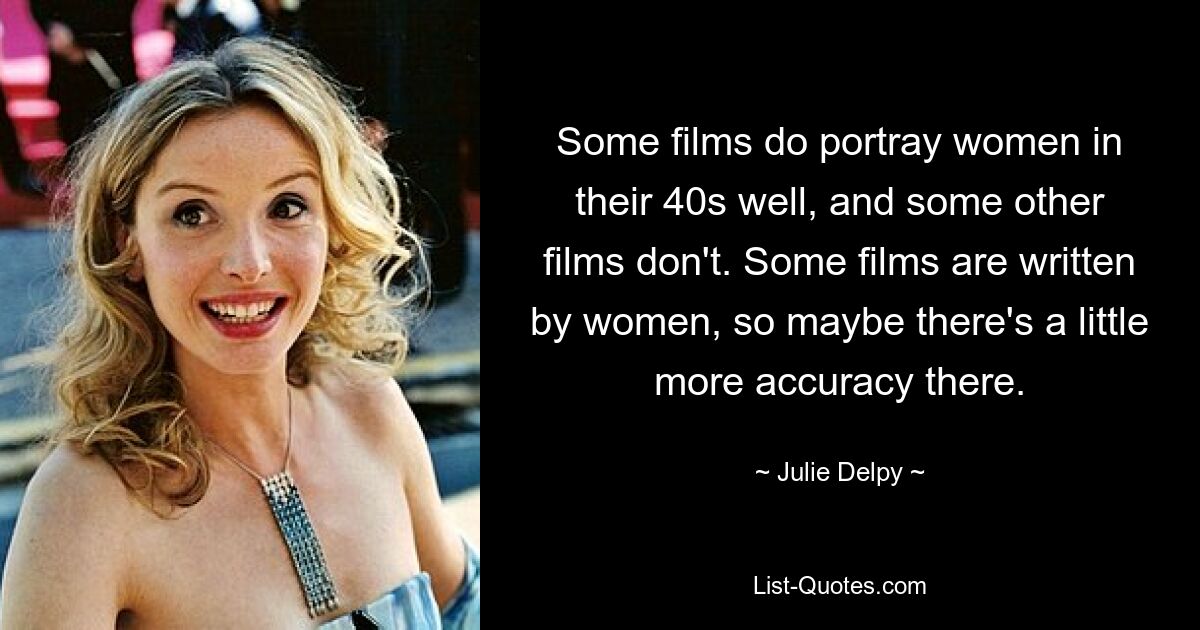 Some films do portray women in their 40s well, and some other films don't. Some films are written by women, so maybe there's a little more accuracy there. — © Julie Delpy