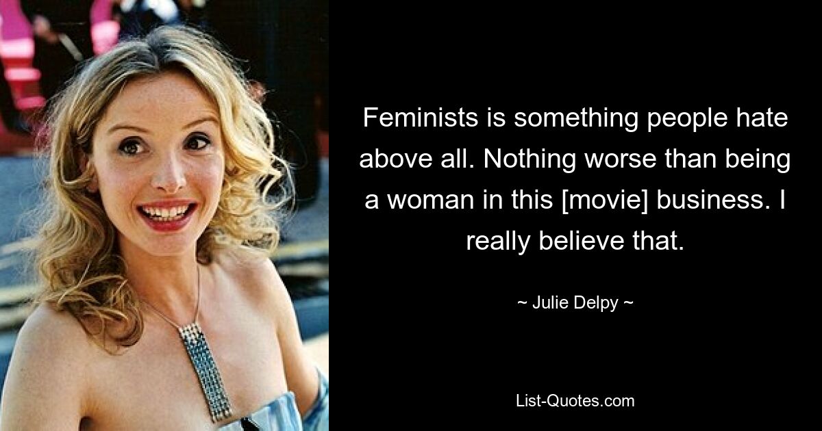 Feminists is something people hate above all. Nothing worse than being a woman in this [movie] business. I really believe that. — © Julie Delpy