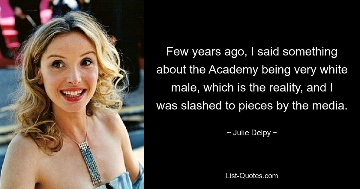 Few years ago, I said something about the Academy being very white male, which is the reality, and I was slashed to pieces by the media. — © Julie Delpy