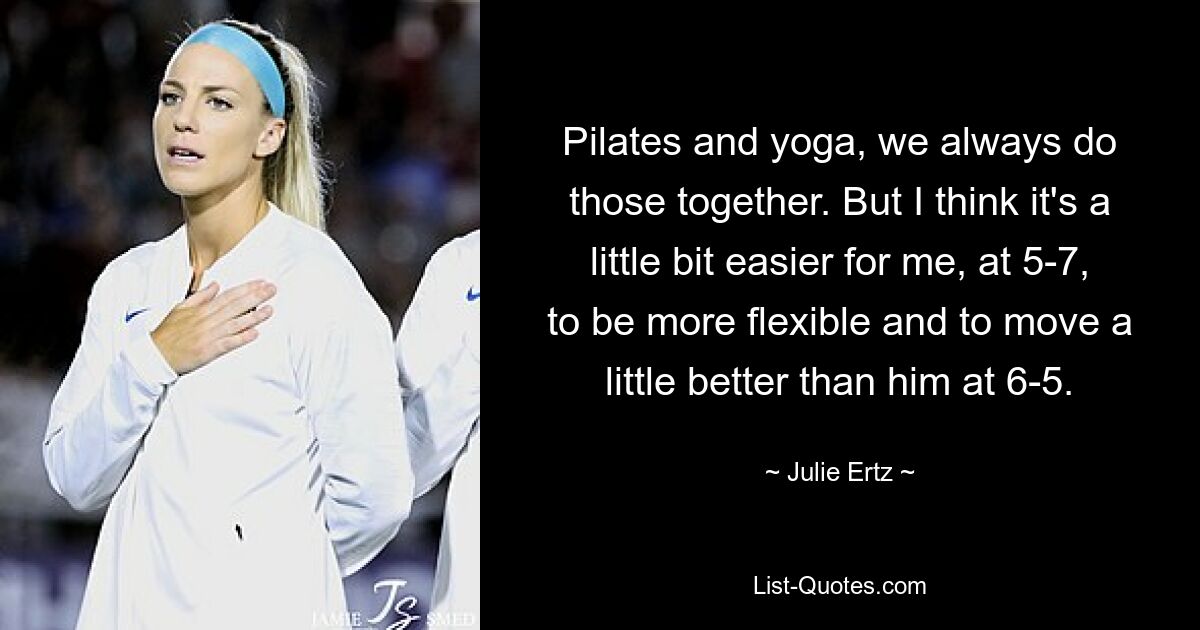 Pilates and yoga, we always do those together. But I think it's a little bit easier for me, at 5-7, to be more flexible and to move a little better than him at 6-5. — © Julie Ertz