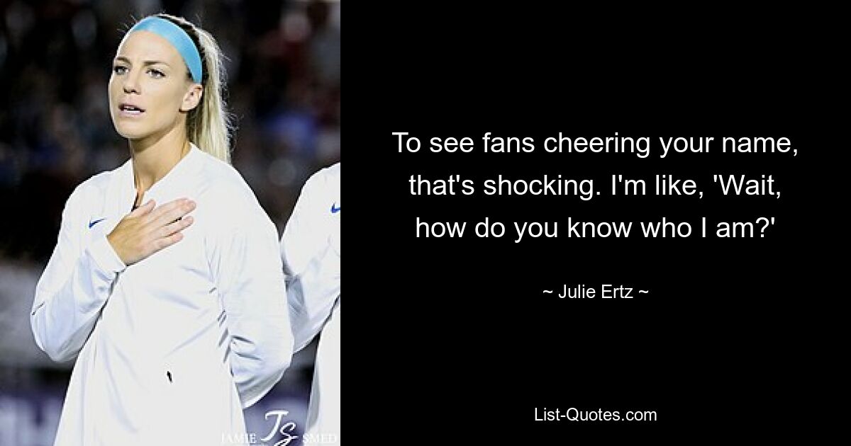 To see fans cheering your name, that's shocking. I'm like, 'Wait, how do you know who I am?' — © Julie Ertz