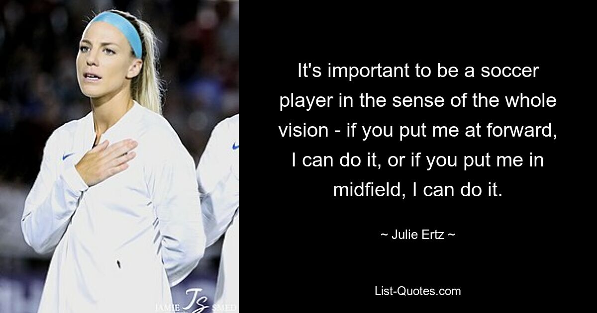 It's important to be a soccer player in the sense of the whole vision - if you put me at forward, I can do it, or if you put me in midfield, I can do it. — © Julie Ertz