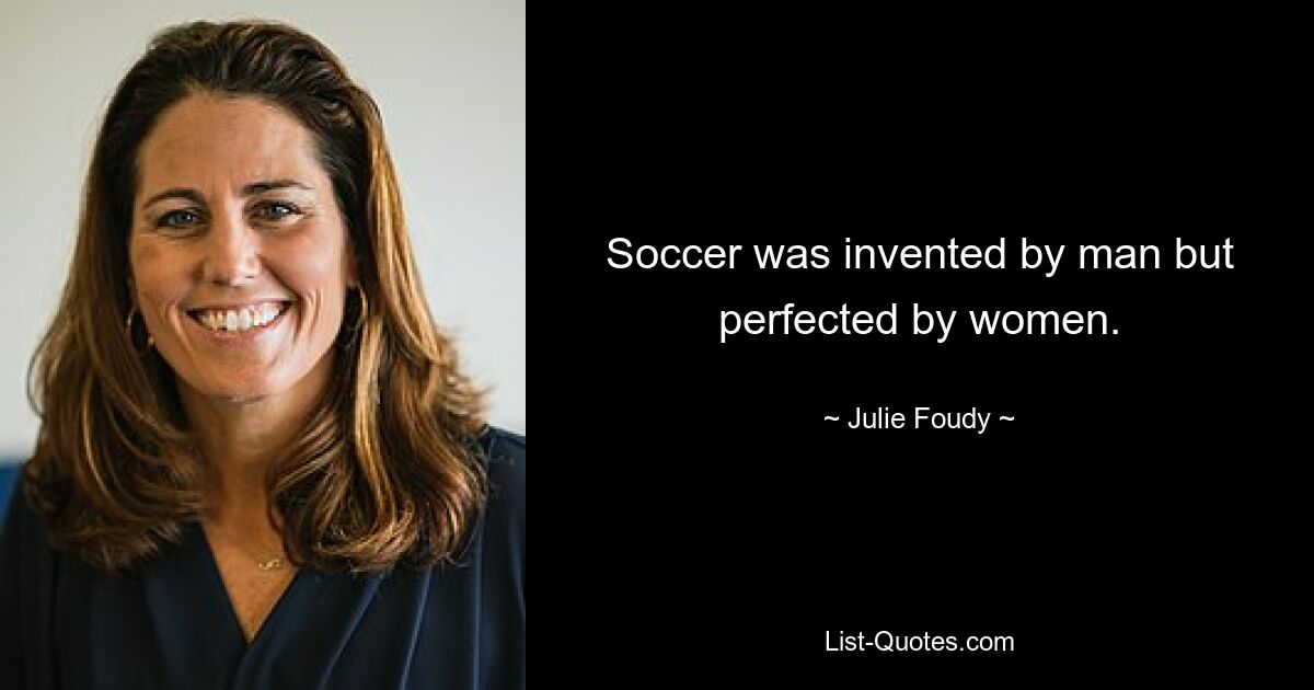 Soccer was invented by man but perfected by women. — © Julie Foudy