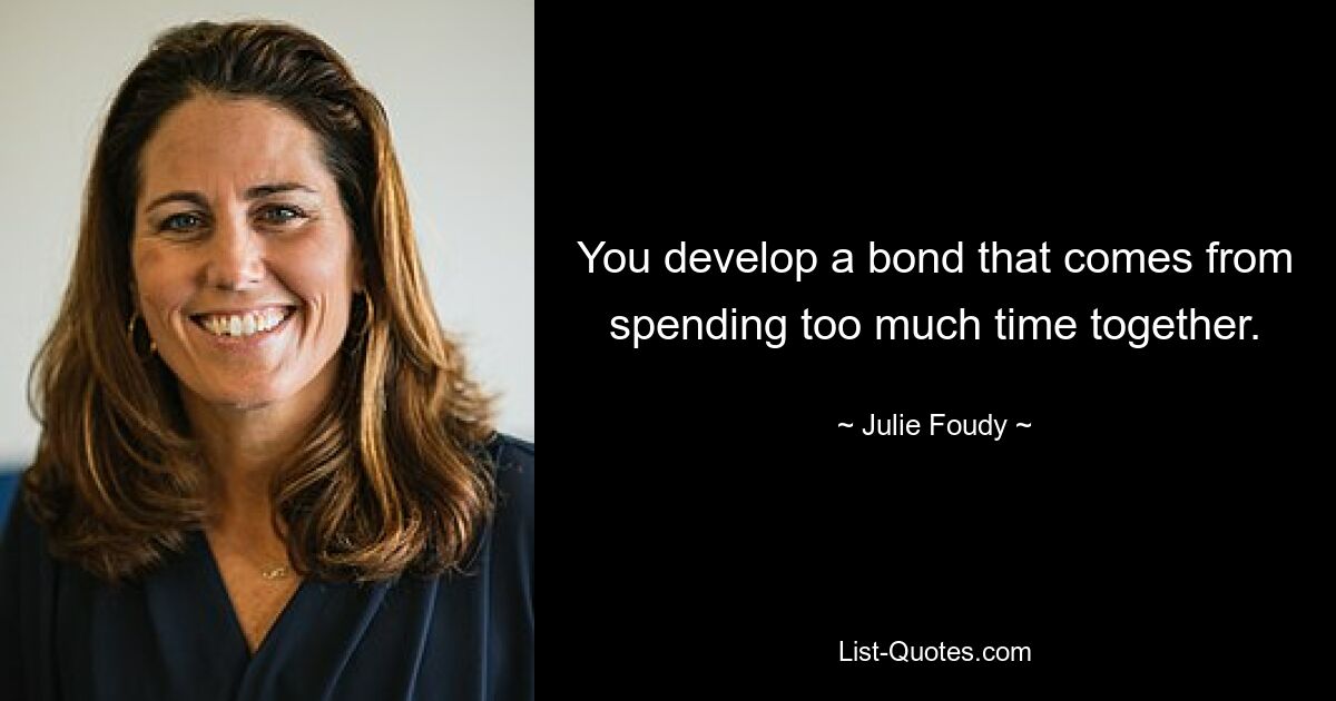 You develop a bond that comes from spending too much time together. — © Julie Foudy