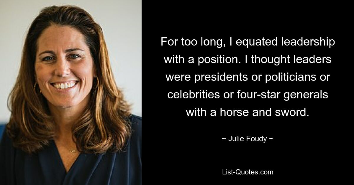 For too long, I equated leadership with a position. I thought leaders were presidents or politicians or celebrities or four-star generals with a horse and sword. — © Julie Foudy