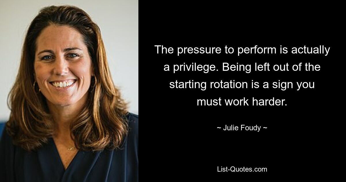 The pressure to perform is actually a privilege. Being left out of the starting rotation is a sign you must work harder. — © Julie Foudy