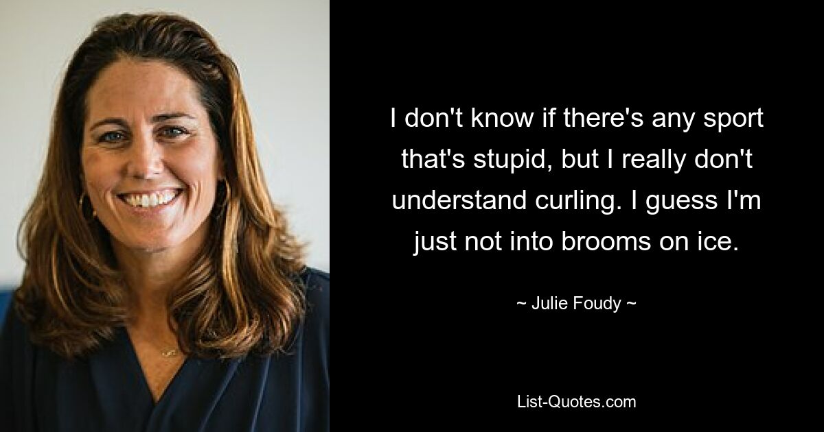 I don't know if there's any sport that's stupid, but I really don't understand curling. I guess I'm just not into brooms on ice. — © Julie Foudy