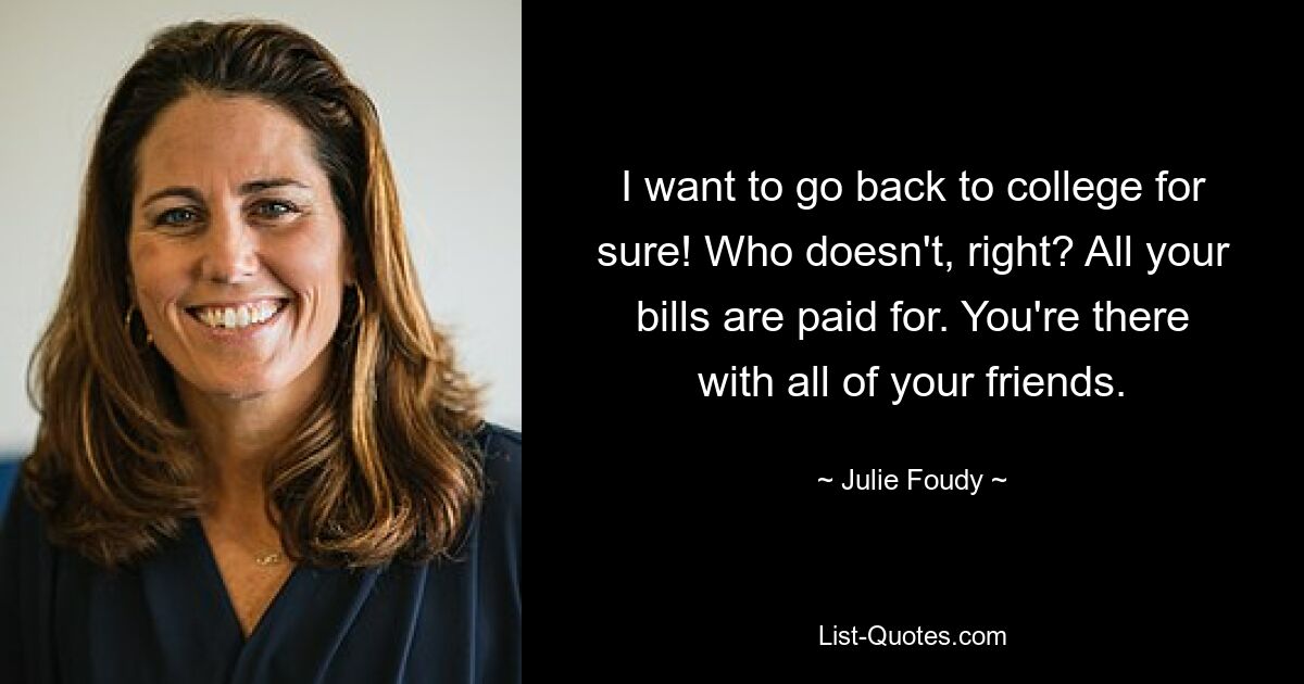 I want to go back to college for sure! Who doesn't, right? All your bills are paid for. You're there with all of your friends. — © Julie Foudy