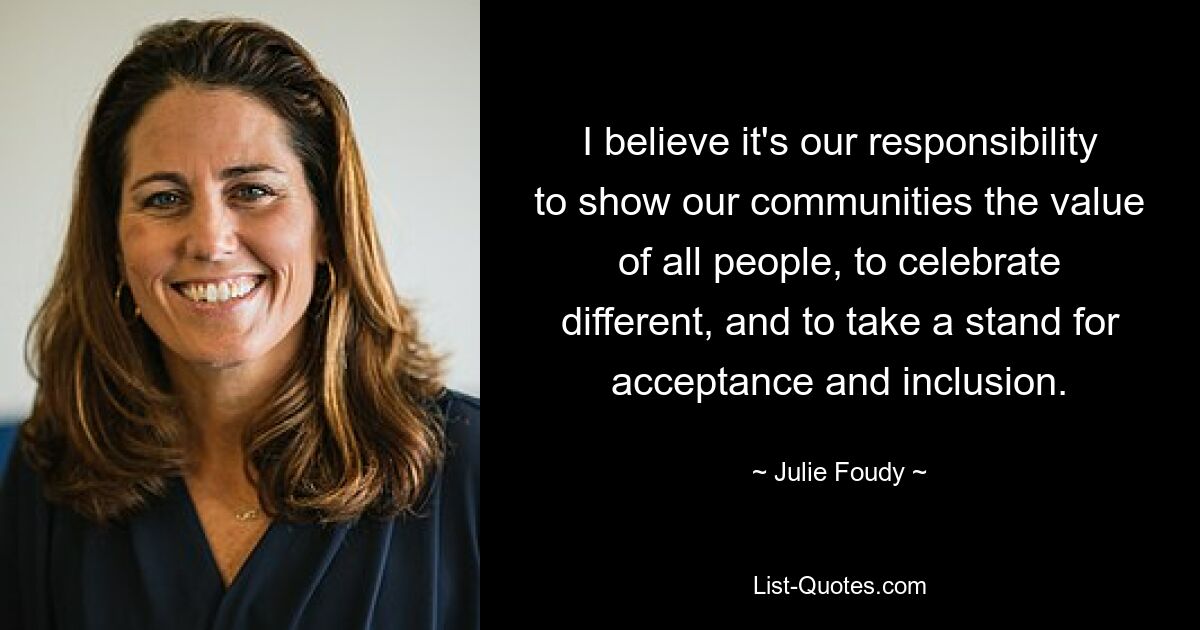 I believe it's our responsibility to show our communities the value of all people, to celebrate different, and to take a stand for acceptance and inclusion. — © Julie Foudy