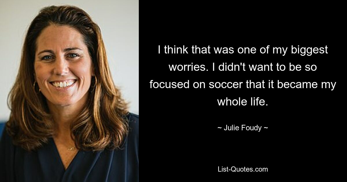 I think that was one of my biggest worries. I didn't want to be so focused on soccer that it became my whole life. — © Julie Foudy