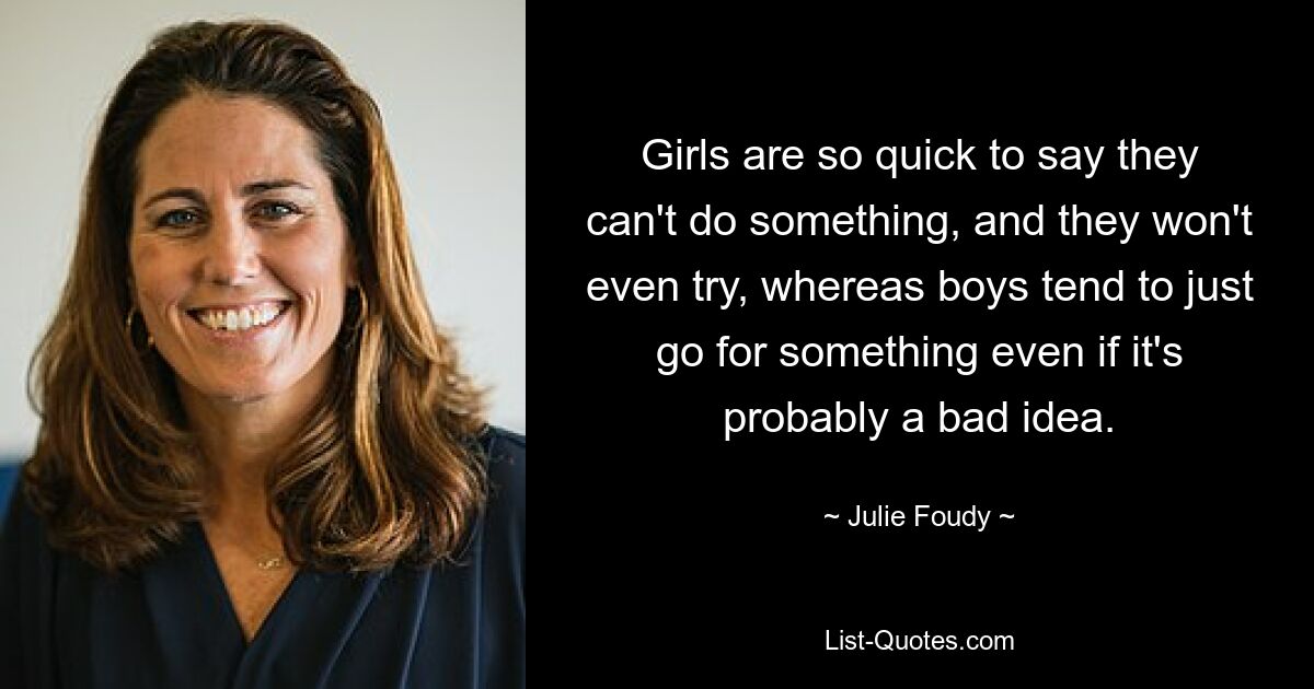 Girls are so quick to say they can't do something, and they won't even try, whereas boys tend to just go for something even if it's probably a bad idea. — © Julie Foudy