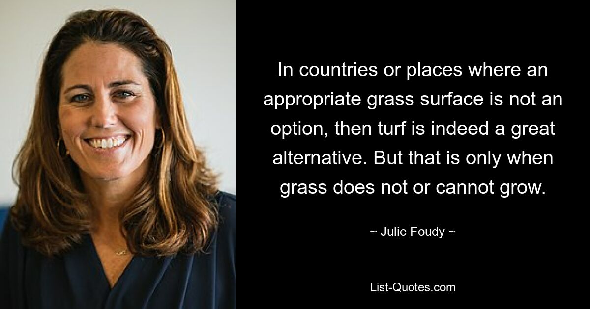 In countries or places where an appropriate grass surface is not an option, then turf is indeed a great alternative. But that is only when grass does not or cannot grow. — © Julie Foudy