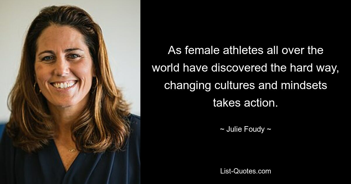 As female athletes all over the world have discovered the hard way, changing cultures and mindsets takes action. — © Julie Foudy