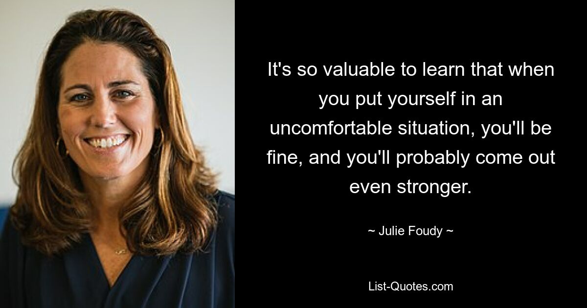 It's so valuable to learn that when you put yourself in an uncomfortable situation, you'll be fine, and you'll probably come out even stronger. — © Julie Foudy