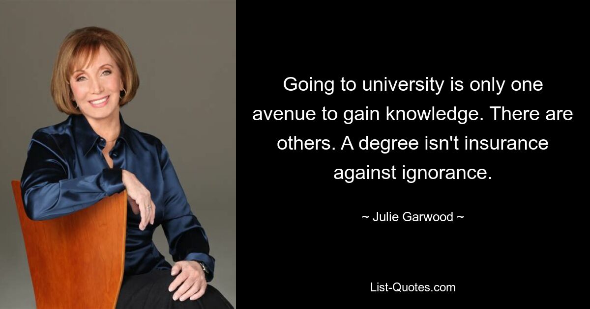 Going to university is only one avenue to gain knowledge. There are others. A degree isn't insurance against ignorance. — © Julie Garwood