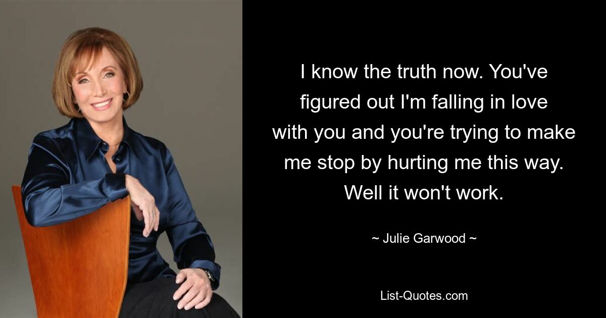 Ich kenne jetzt die Wahrheit. Du hast herausgefunden, dass ich mich in dich verliebe, und du versuchst mich davon abzuhalten, mich auf diese Weise zu verletzen. Nun, es wird nicht funktionieren. — © Julie Garwood 