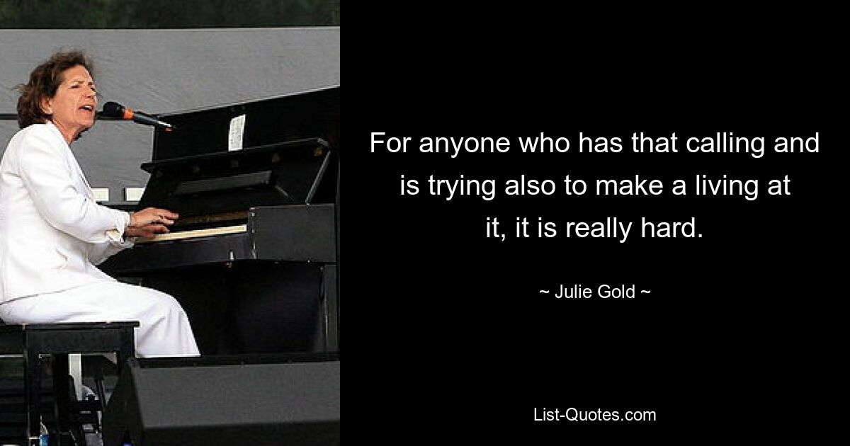 For anyone who has that calling and is trying also to make a living at it, it is really hard. — © Julie Gold