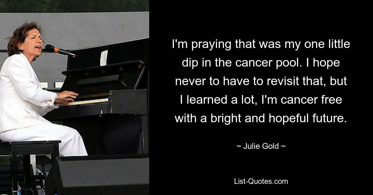 I'm praying that was my one little dip in the cancer pool. I hope never to have to revisit that, but I learned a lot, I'm cancer free with a bright and hopeful future. — © Julie Gold