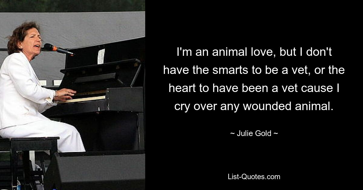 I'm an animal love, but I don't have the smarts to be a vet, or the heart to have been a vet cause I cry over any wounded animal. — © Julie Gold