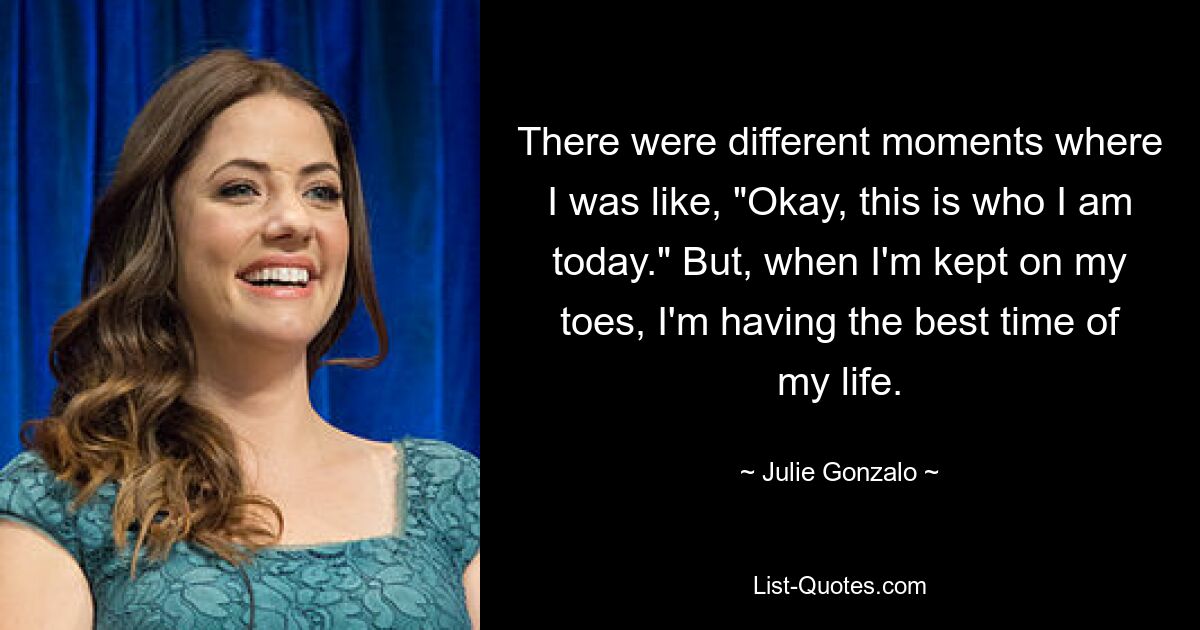 There were different moments where I was like, "Okay, this is who I am today." But, when I'm kept on my toes, I'm having the best time of my life. — © Julie Gonzalo