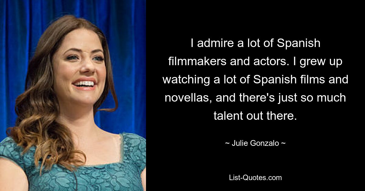 I admire a lot of Spanish filmmakers and actors. I grew up watching a lot of Spanish films and novellas, and there's just so much talent out there. — © Julie Gonzalo