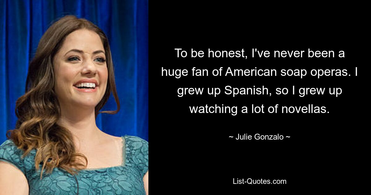 To be honest, I've never been a huge fan of American soap operas. I grew up Spanish, so I grew up watching a lot of novellas. — © Julie Gonzalo