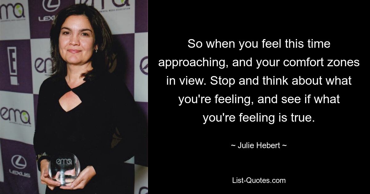 So when you feel this time approaching, and your comfort zones in view. Stop and think about what you're feeling, and see if what you're feeling is true. — © Julie Hebert