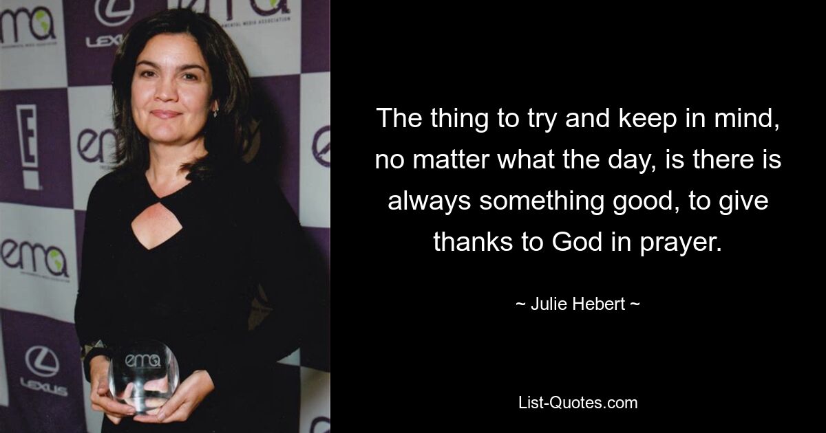 The thing to try and keep in mind, no matter what the day, is there is always something good, to give thanks to God in prayer. — © Julie Hebert