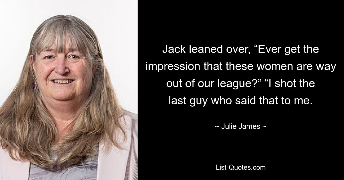 Jack leaned over, “Ever get the impression that these women are way out of our league?” “I shot the last guy who said that to me. — © Julie James