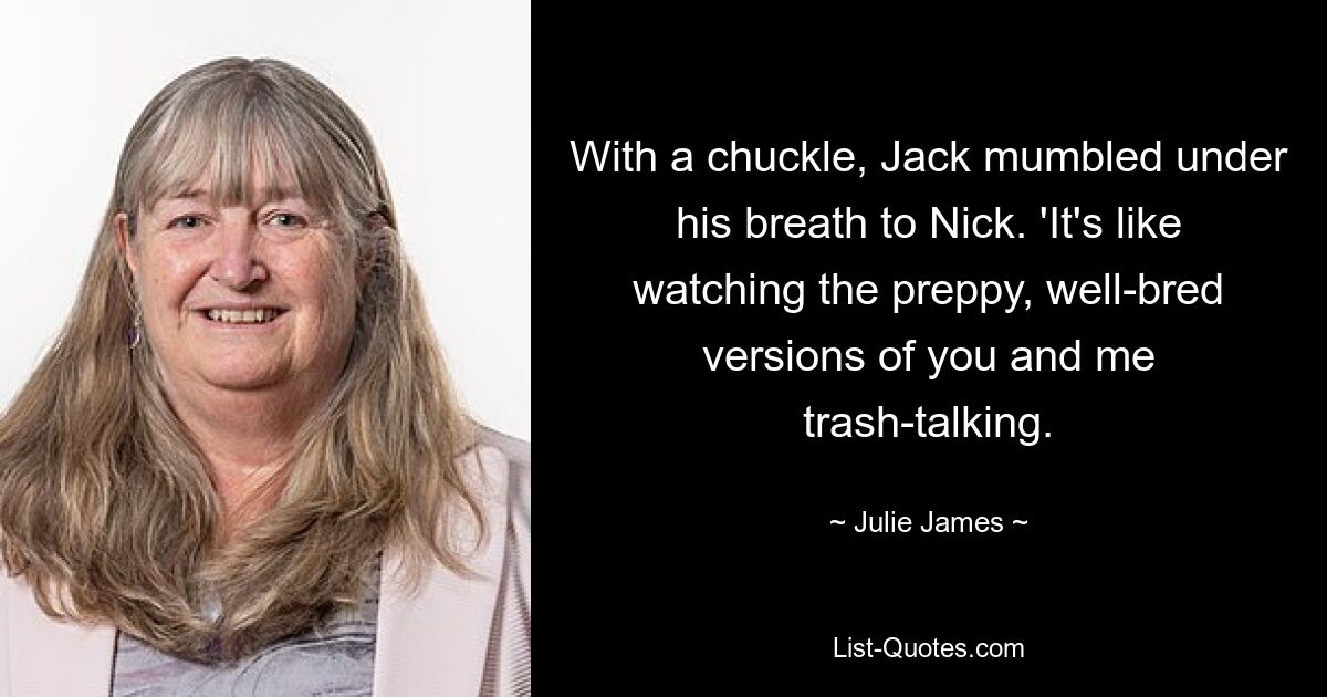 With a chuckle, Jack mumbled under his breath to Nick. 'It's like watching the preppy, well-bred versions of you and me trash-talking. — © Julie James