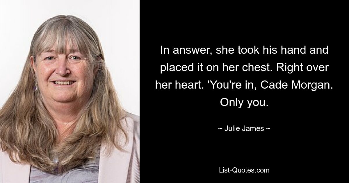 In answer, she took his hand and placed it on her chest. Right over her heart. 'You're in, Cade Morgan. Only you. — © Julie James