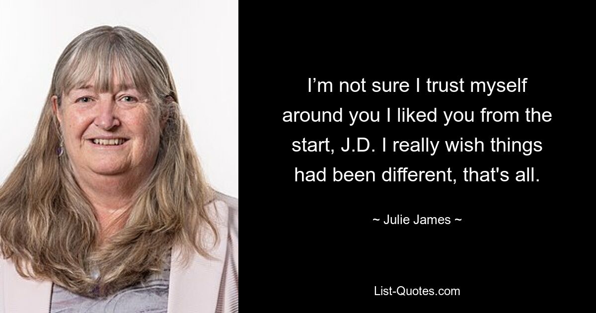 I’m not sure I trust myself around you I liked you from the start, J.D. I really wish things had been different, that's all. — © Julie James