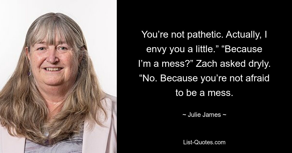 You’re not pathetic. Actually, I envy you a little.” “Because I’m a mess?” Zach asked dryly. “No. Because you’re not afraid to be a mess. — © Julie James