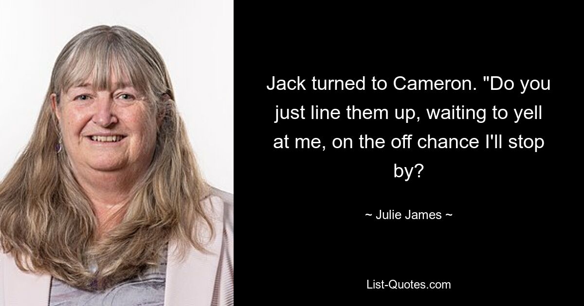 Jack turned to Cameron. "Do you just line them up, waiting to yell at me, on the off chance I'll stop by? — © Julie James