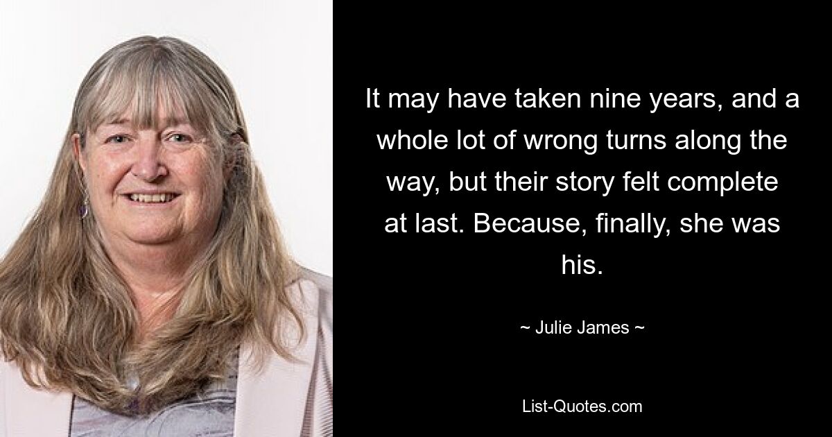 It may have taken nine years, and a whole lot of wrong turns along the way, but their story felt complete at last. Because, finally, she was his. — © Julie James