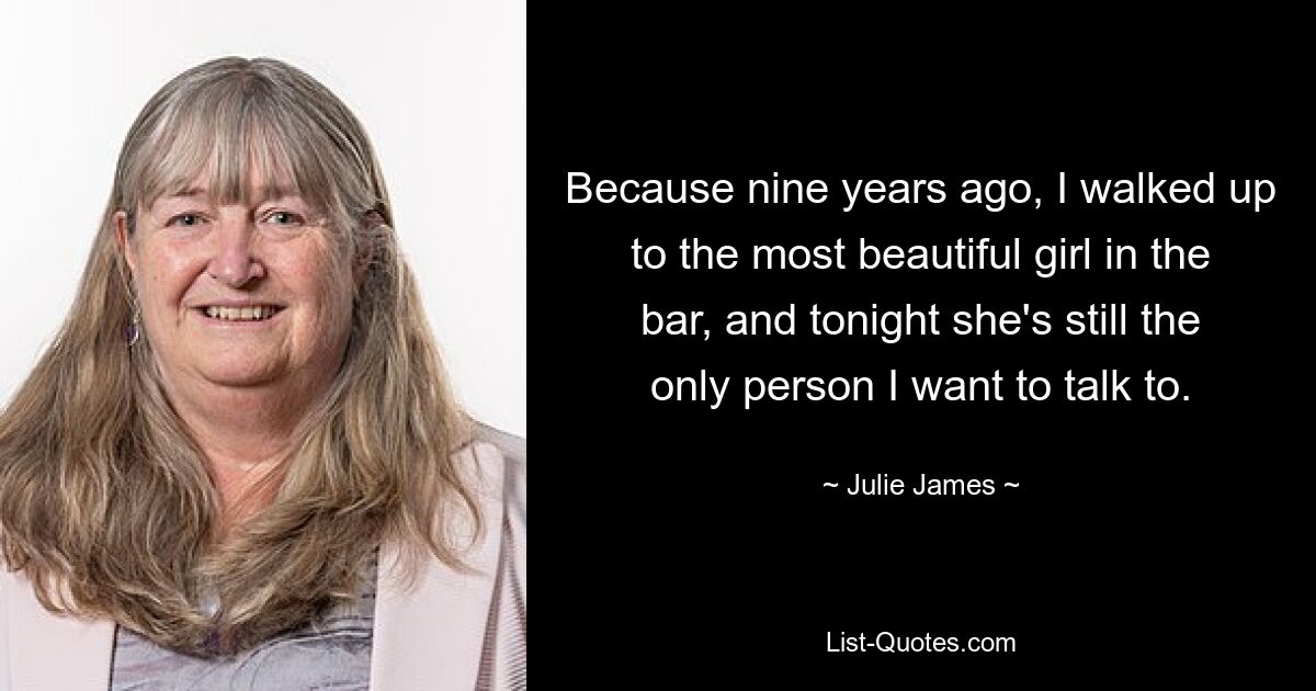 Because nine years ago, I walked up to the most beautiful girl in the bar, and tonight she's still the only person I want to talk to. — © Julie James