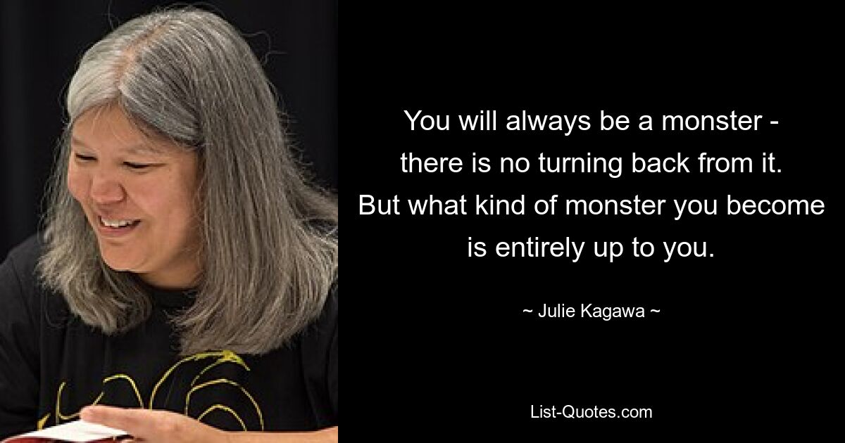 You will always be a monster - there is no turning back from it. But what kind of monster you become is entirely up to you. — © Julie Kagawa