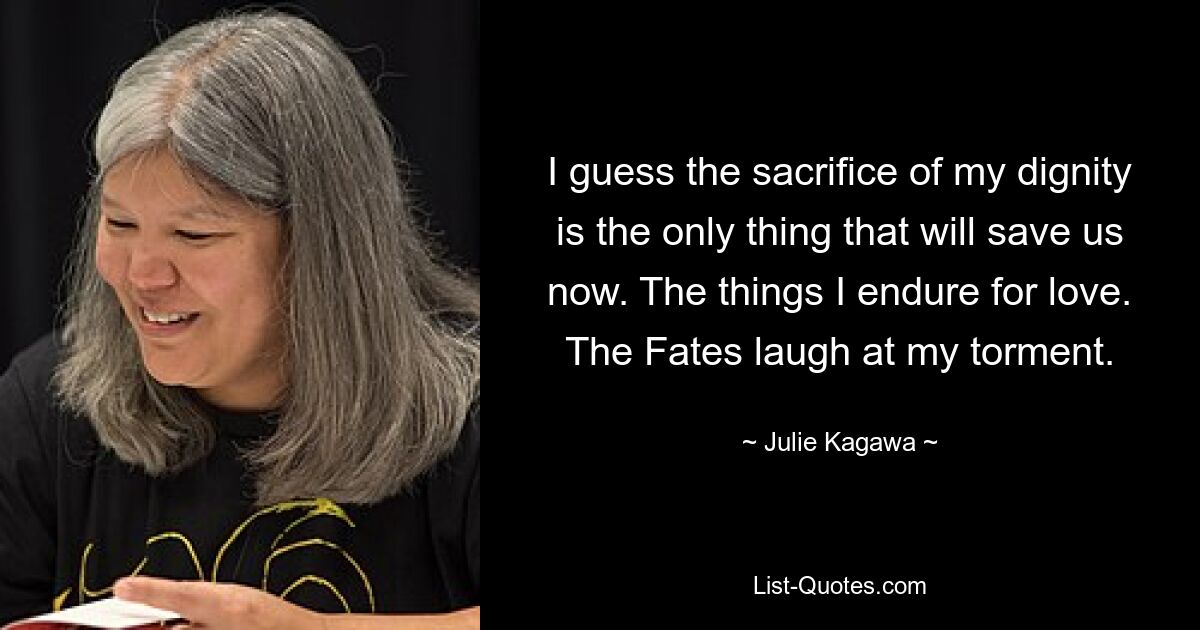 I guess the sacrifice of my dignity is the only thing that will save us now. The things I endure for love. The Fates laugh at my torment. — © Julie Kagawa