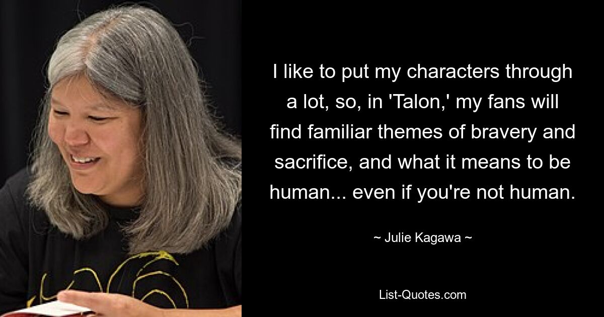 I like to put my characters through a lot, so, in 'Talon,' my fans will find familiar themes of bravery and sacrifice, and what it means to be human... even if you're not human. — © Julie Kagawa