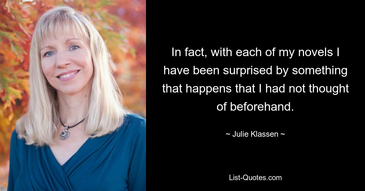 In fact, with each of my novels I have been surprised by something that happens that I had not thought of beforehand. — © Julie Klassen