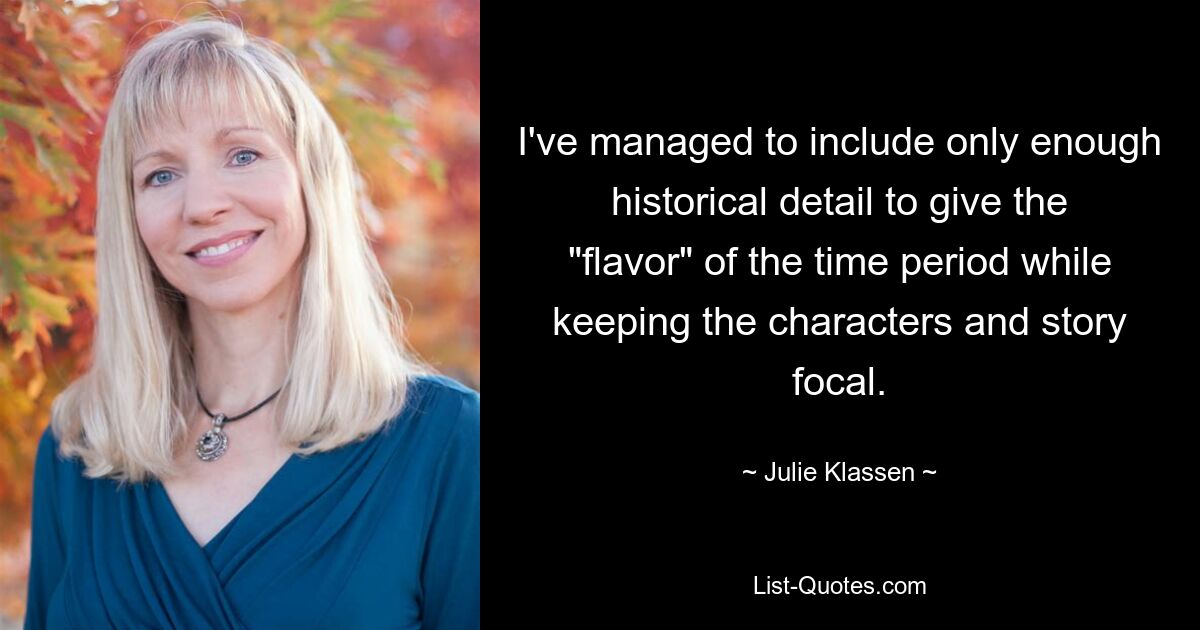 I've managed to include only enough historical detail to give the "flavor" of the time period while keeping the characters and story focal. — © Julie Klassen