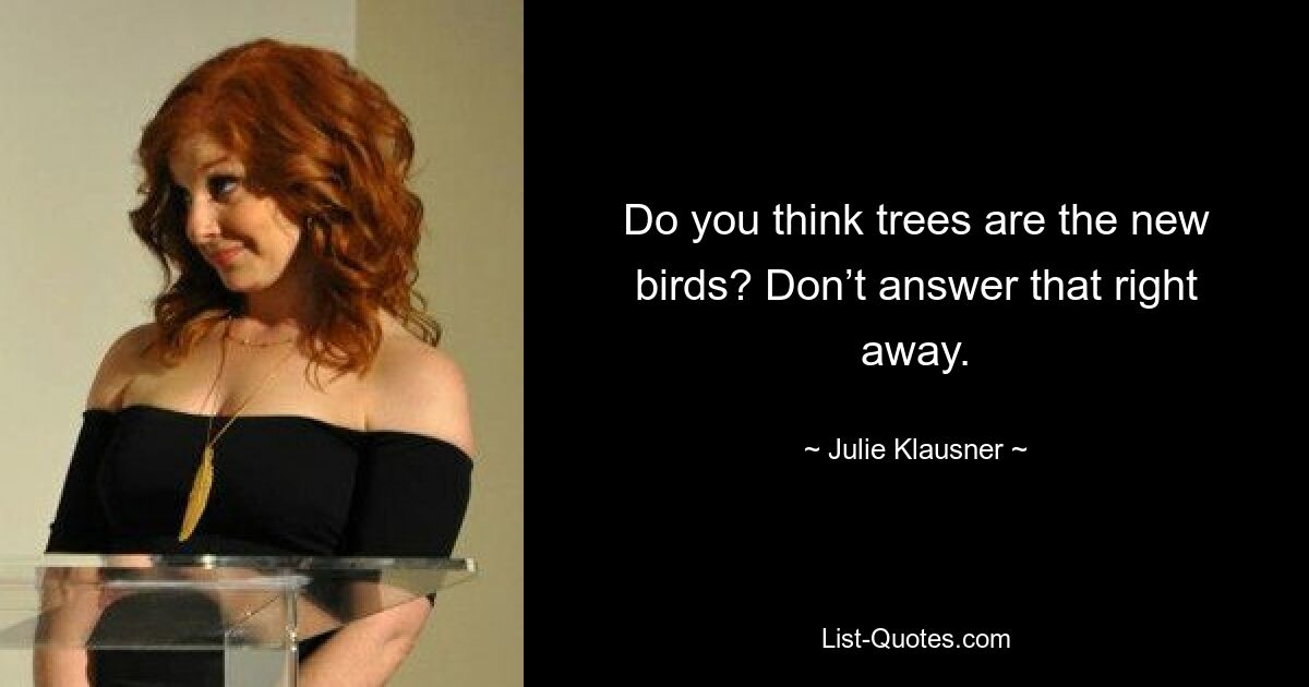 Do you think trees are the new birds? Don’t answer that right away. — © Julie Klausner