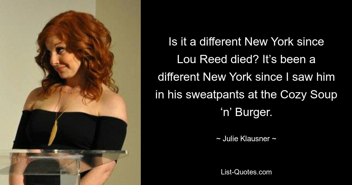 Is it a different New York since Lou Reed died? It’s been a different New York since I saw him in his sweatpants at the Cozy Soup ‘n’ Burger. — © Julie Klausner