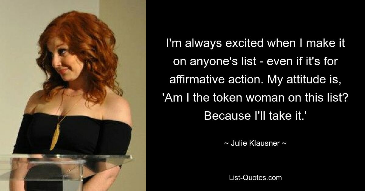 I'm always excited when I make it on anyone's list - even if it's for affirmative action. My attitude is, 'Am I the token woman on this list? Because I'll take it.' — © Julie Klausner