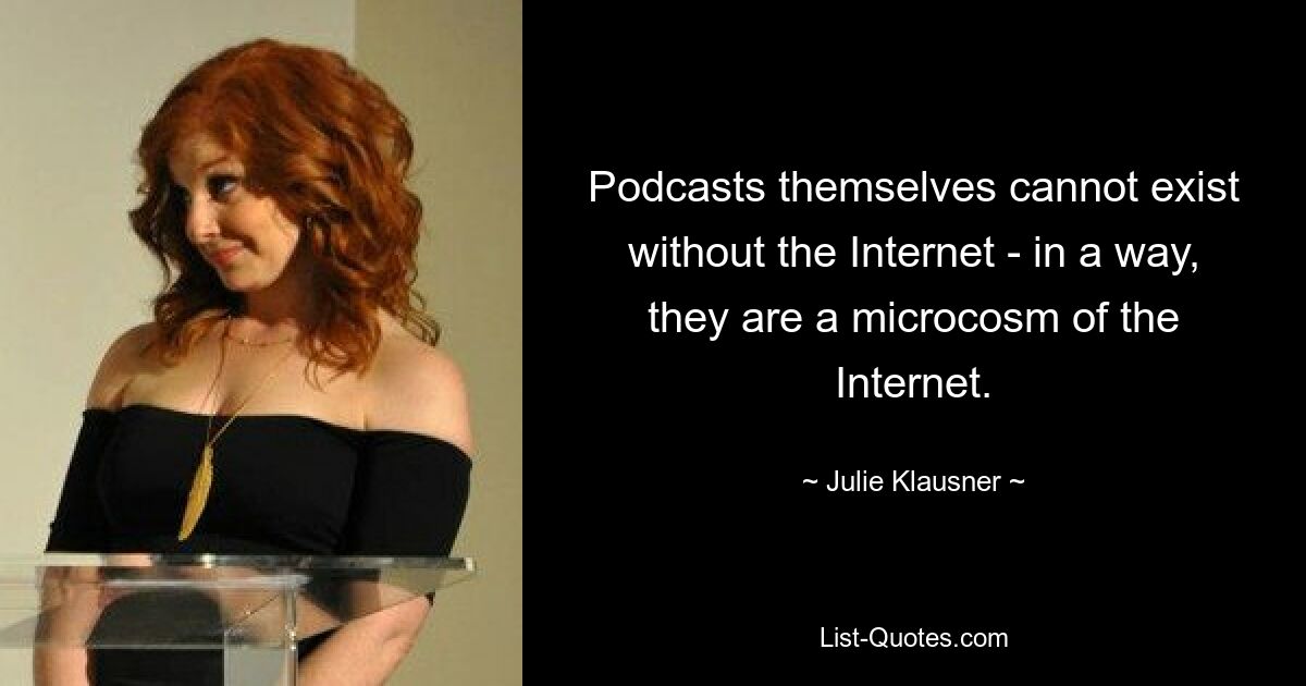 Podcasts themselves cannot exist without the Internet - in a way, they are a microcosm of the Internet. — © Julie Klausner