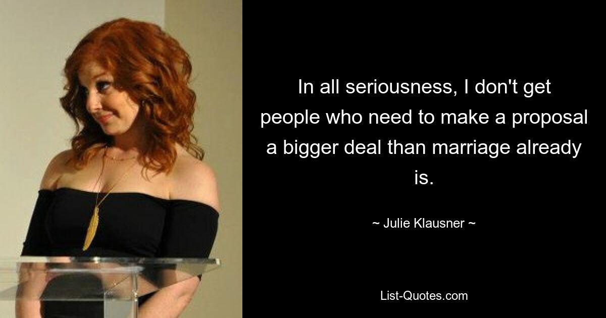 In all seriousness, I don't get people who need to make a proposal a bigger deal than marriage already is. — © Julie Klausner