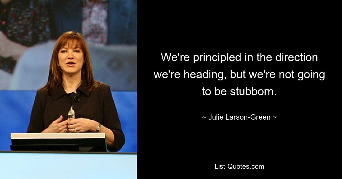 We're principled in the direction we're heading, but we're not going to be stubborn. — © Julie Larson-Green