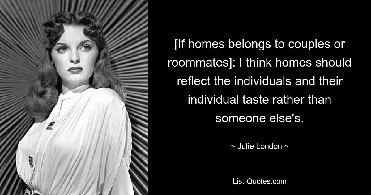 [If homes belongs to couples or roommates]: I think homes should reflect the individuals and their individual taste rather than someone else's. — © Julie London